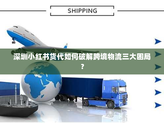 深圳小红书货代如何破解跨境物流三大困局? 深圳小红书货代如何破解跨境物流三大困局?
