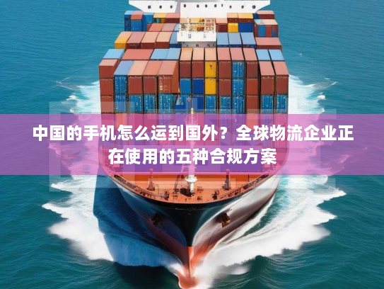 中国的手机怎么运到国外?全球物流企业正在使用的五种合规方案 中国的手机怎么运到国外?全球物流企业正在使用的五种合规方案