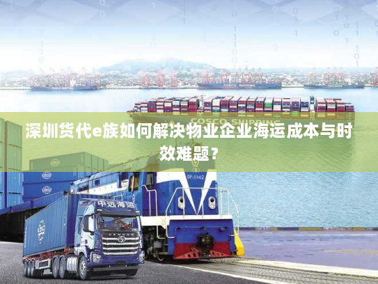 深圳货代e族如何解决物业企业海运成本与时效难题? 深圳货代e族如何解决物业企业海运成本与时效难题?