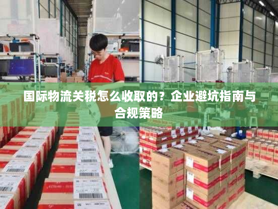 国际物流关税怎么收取的？企业避坑指南与合规策略