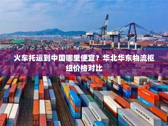 火车托运到中国哪里便宜?华北华东物流枢纽价格对比 火车托运到中国哪里便宜?华北华东物流枢纽价格对比