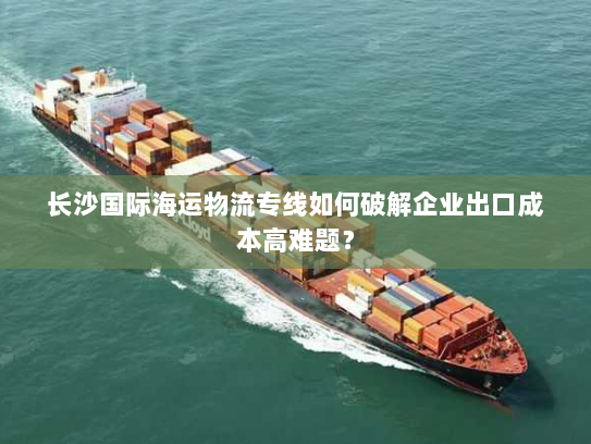 长沙国际海运物流专线如何破解企业出口成本高难题? 长沙国际海运物流专线如何破解企业出口成本高难题?