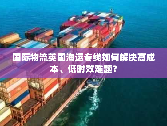 国际物流英国海运专线如何解决高成本、低时效难题？