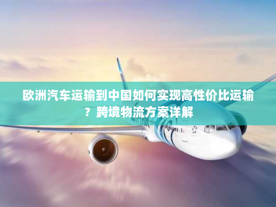 欧洲汽车运输到中国如何实现高性价比运输?跨境物流方案详解 欧洲汽车运输到中国如何实现高性价比运输?跨境物流方案详解