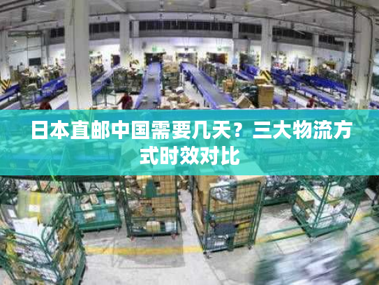日本直邮中国需要几天?三大物流方式时效对比 日本直邮中国需要几天?三大物流方式时效对比