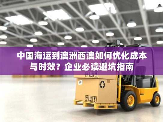 中国海运到澳洲西澳如何优化成本与时效？企业必读避坑指南