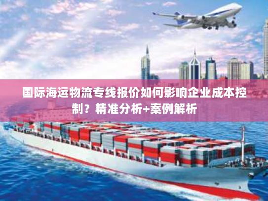 国际海运物流专线报价如何影响企业成本控制?精准分析+案例解析 国际海运物流专线报价如何影响企业成本控制?精准分析+案例解析