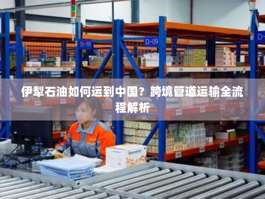 伊犁石油如何运到中国？跨境管道运输全流程解析