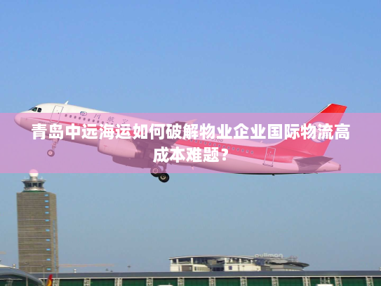 青岛中远海运如何破解物业企业国际物流高成本难题? 青岛中远海运如何破解物业企业国际物流高成本难题?