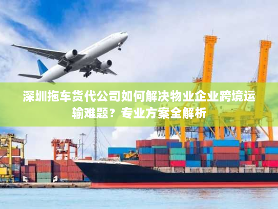 深圳拖车货代公司如何解决物业企业跨境运输难题?专业方案全解析 深圳拖车货代公司如何解决物业企业跨境运输难题?专业方案全解析
