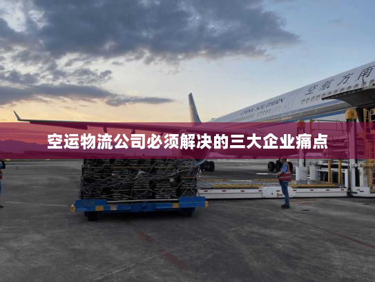 空运物流公司必须解决的三大企业痛点
