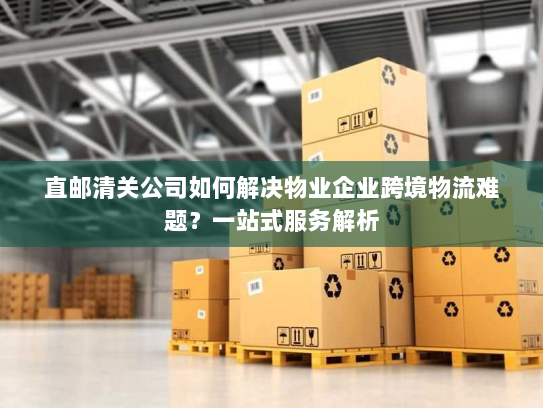 直邮清关公司如何解决物业企业跨境物流难题?一站式服务解析 直邮清关公司如何解决物业企业跨境物流难题?一站式服务解析