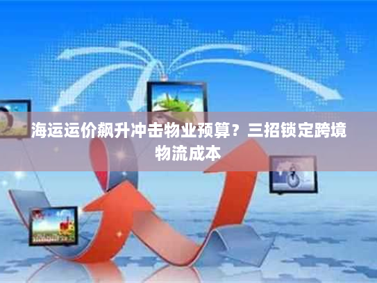 海运运价飙升冲击物业预算?三招锁定跨境物流成本 海运运价飙升冲击物业预算?三招锁定跨境物流成本
