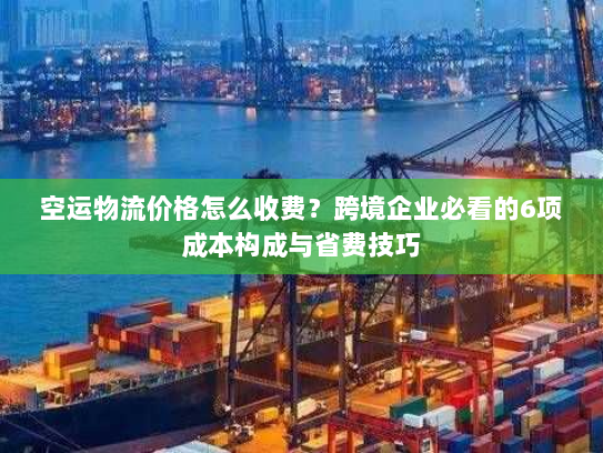 空运物流价格怎么收费？跨境企业必看的6项成本构成与省费技巧