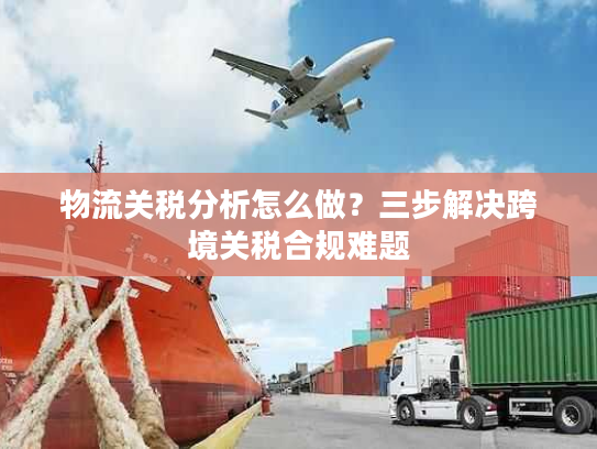 物流关税分析怎么做?三步解决跨境关税合规难题 物流关税分析怎么做?三步解决跨境关税合规难题