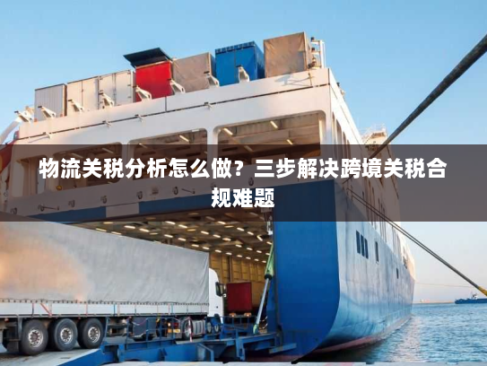 物流关税分析怎么做?三步解决跨境关税合规难题 物流关税分析怎么做?三步解决跨境关税合规难题
