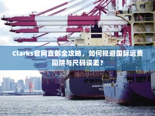 Clarks官网直邮全攻略,如何规避国际运费陷阱与尺码误差? Clarks官网直邮全攻略,如何规避国际运费陷阱与尺码误差?