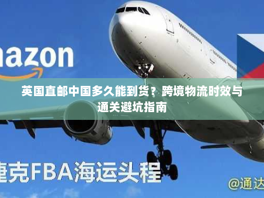 英国直邮中国多久能到货?跨境物流时效与通关避坑指南 英国直邮中国多久能到货?跨境物流时效与通关避坑指南