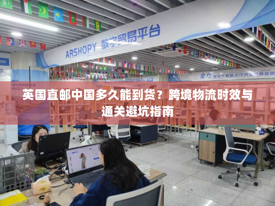 英国直邮中国多久能到货?跨境物流时效与通关避坑指南 英国直邮中国多久能到货?跨境物流时效与通关避坑指南