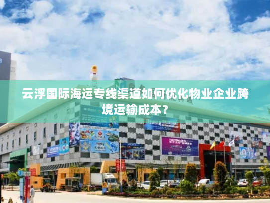 云浮国际海运专线渠道如何优化物业企业跨境运输成本? 云浮国际海运专线渠道如何优化物业企业跨境运输成本?