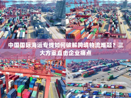 中国国际海运专线如何破解跨境物流难题?三大方案直击企业痛点 中国国际海运专线如何破解跨境物流难题?三大方案直击企业痛点