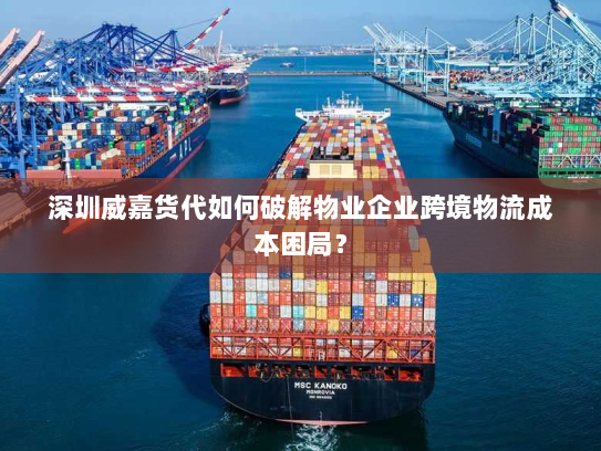 深圳威嘉货代如何破解物业企业跨境物流成本困局？