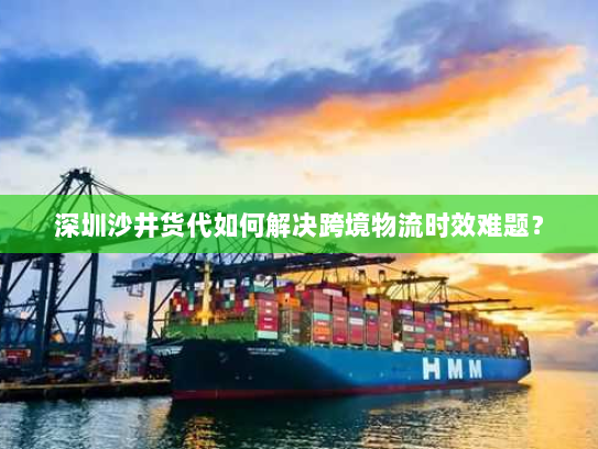 深圳沙井货代如何解决跨境物流时效难题? 深圳沙井货代如何解决跨境物流时效难题?