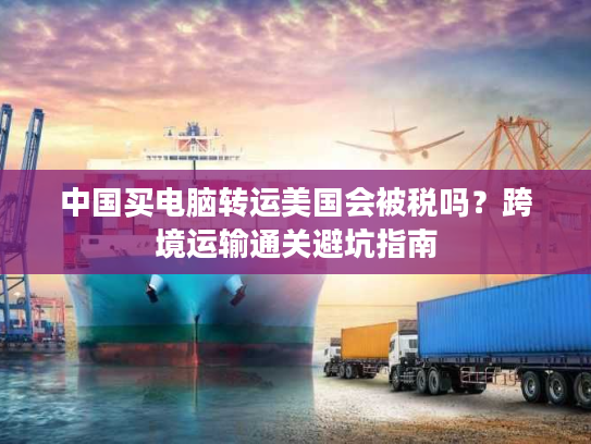 中国买电脑转运美国会被税吗？跨境运输通关避坑指南