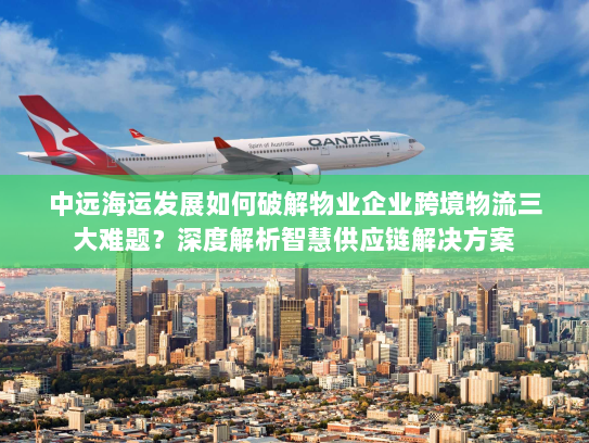 中远海运发展如何破解物业企业跨境物流三大难题？深度解析智慧供应链解决方案