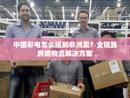 中国彩电怎么运到非洲卖？全链路跨境物流解决方案