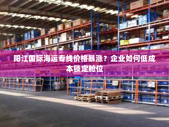 阳江国际海运专线价格暴涨?企业如何低成本锁定舱位 阳江国际海运专线价格暴涨?企业如何低成本锁定舱位
