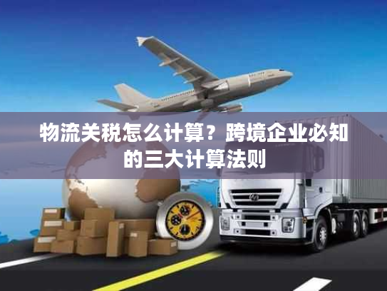 物流关税怎么计算？跨境企业必知的三大计算法则