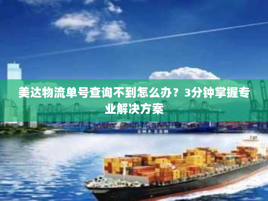 美达物流单号查询不到怎么办？3分钟掌握专业解决方案