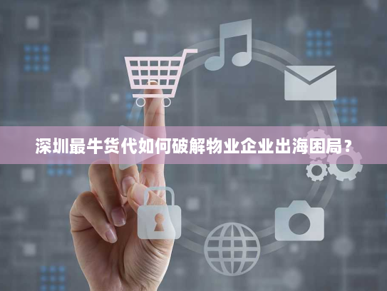 深圳最牛货代如何破解物业企业出海困局? 深圳最牛货代如何破解物业企业出海困局?
