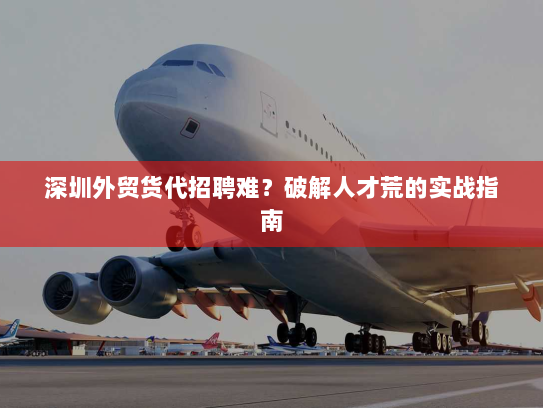 深圳外贸货代招聘难?破解人才荒的实战指南 深圳外贸货代招聘难?破解人才荒的实战指南