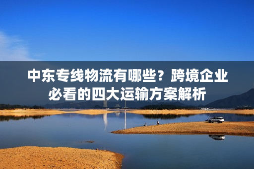 中东专线物流有哪些？跨境企业必看的四大运输方案解析
