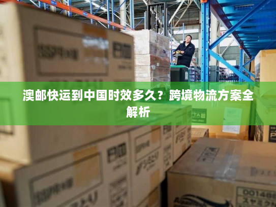 澳邮快运到中国时效多久?跨境物流方案全解析 澳邮快运到中国时效多久?跨境物流方案全解析