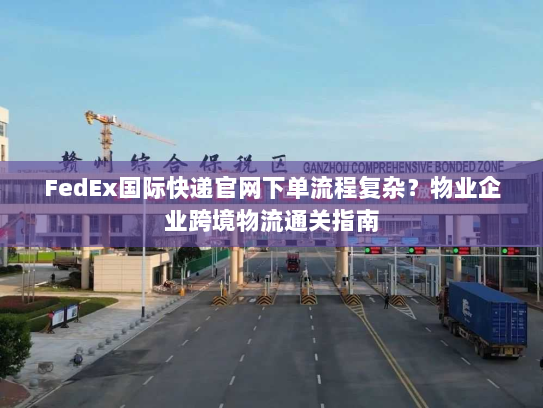 FedEx国际快递官网下单流程复杂？物业企业跨境物流通关指南
