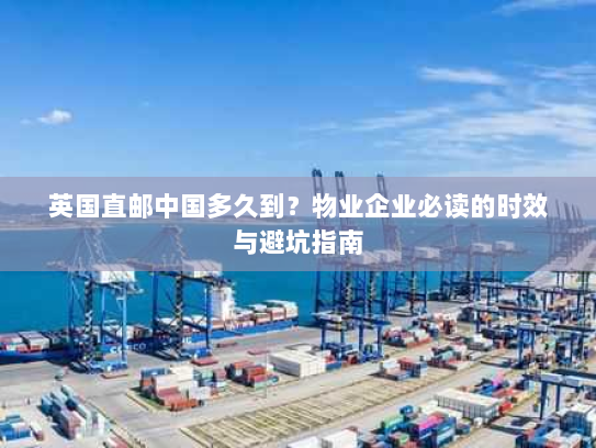 英国直邮中国多久到?物业企业必读的时效与避坑指南 英国直邮中国多久到?物业企业必读的时效与避坑指南