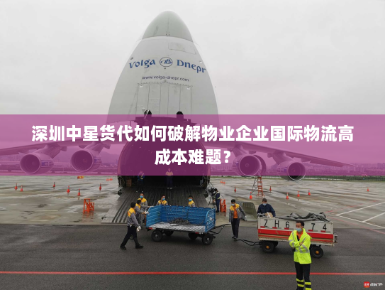 深圳中星货代如何破解物业企业国际物流高成本难题? 深圳中星货代如何破解物业企业国际物流高成本难题?