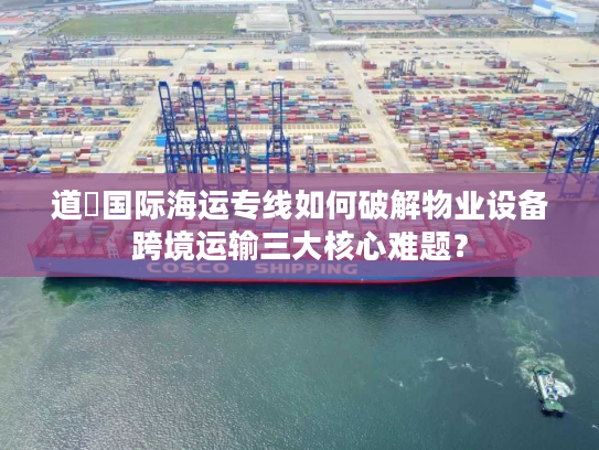 道滘国际海运专线如何破解物业设备跨境运输三大核心难题？