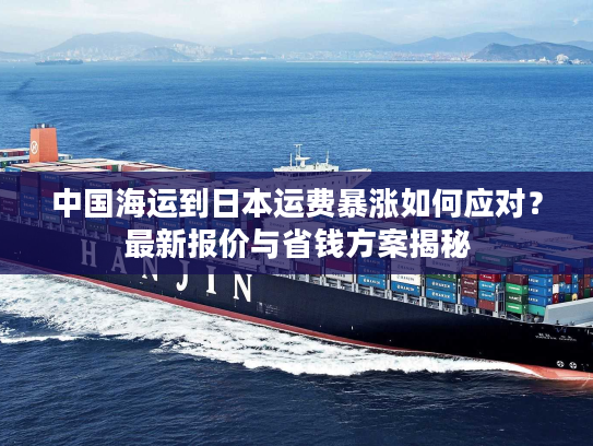 中国海运到日本运费暴涨如何应对?最新报价与省钱方案揭秘 中国海运到日本运费暴涨如何应对?最新报价与省钱方案揭秘