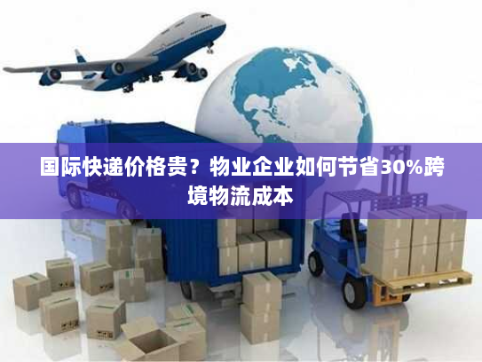 国际快递价格贵？物业企业如何节省30%跨境物流成本