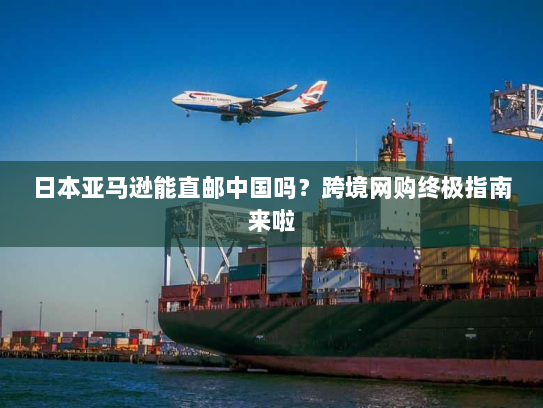日本亚马逊能直邮中国吗?跨境网购终极指南来啦 日本亚马逊能直邮中国吗?跨境网购终极指南来啦