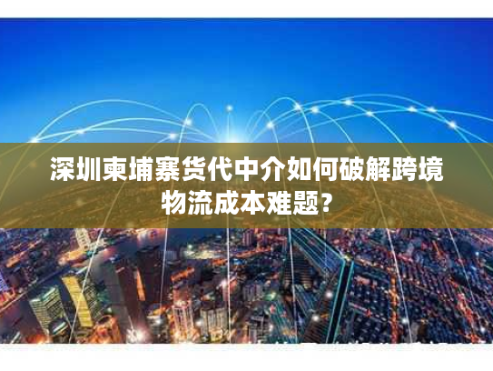深圳柬埔寨货代中介如何破解跨境物流成本难题？