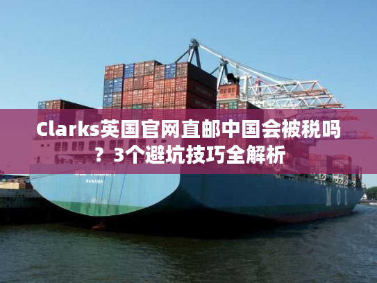 Clarks英国官网直邮中国会被税吗?3个避坑技巧全解析 Clarks英国官网直邮中国会被税吗?3个避坑技巧全解析