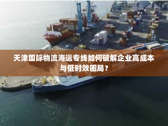 天津国际物流海运专线如何破解企业高成本与低时效困局？