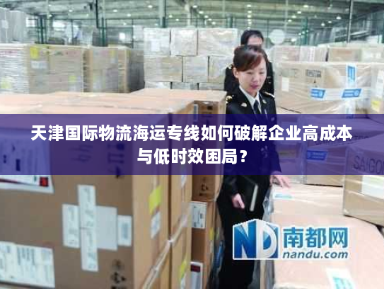 天津国际物流海运专线如何破解企业高成本与低时效困局？