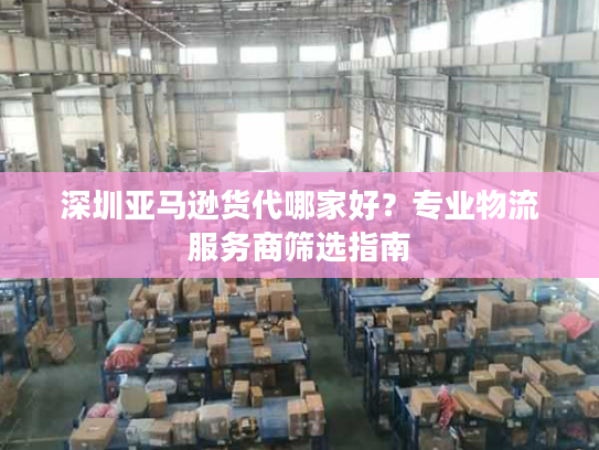 深圳亚马逊货代哪家好?专业物流服务商筛选指南 深圳亚马逊货代哪家好?专业物流服务商筛选指南