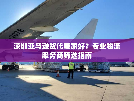深圳亚马逊货代哪家好?专业物流服务商筛选指南 深圳亚马逊货代哪家好?专业物流服务商筛选指南